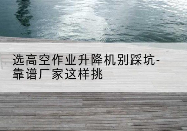 金山区剪叉式升降机厂家-选高空作业升降机别踩坑-靠谱厂家这样挑