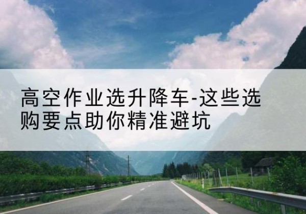 金山区升降车厂家-高空作业选升降车-这些选购要点助你*避坑