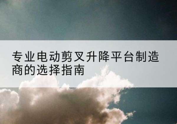 金山区电动剪叉升降平台厂家-专业电动剪叉升降平台制造商的选择指南